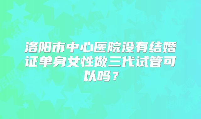 洛阳市中心医院没有结婚证单身女性做三代试管可以吗？