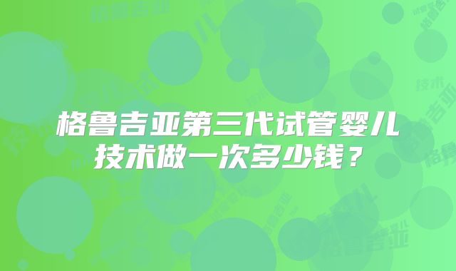 格鲁吉亚第三代试管婴儿技术做一次多少钱?