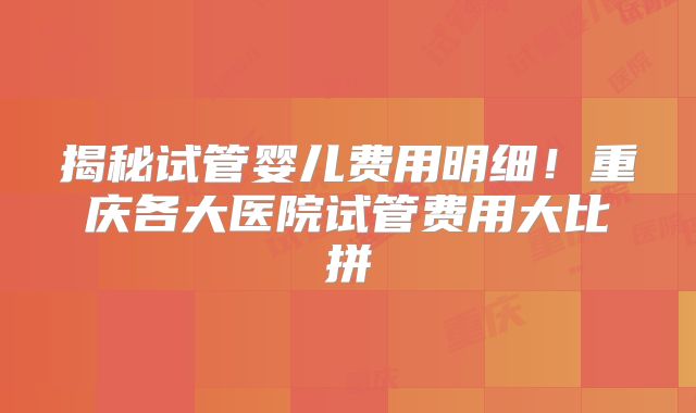 揭秘试管婴儿费用明细！重庆各大医院试管费用大比拼