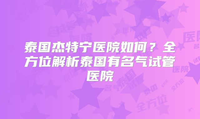 泰国杰特宁医院如何?全方位解析泰国有名气试管医院