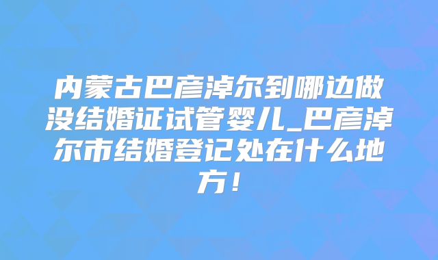 内蒙古巴彦淖尔到哪边做没结婚证试管婴儿_巴彦淖尔市结婚登记处在什么地方！