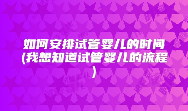 如何安排试管婴儿的时间(我想知道试管婴儿的流程)