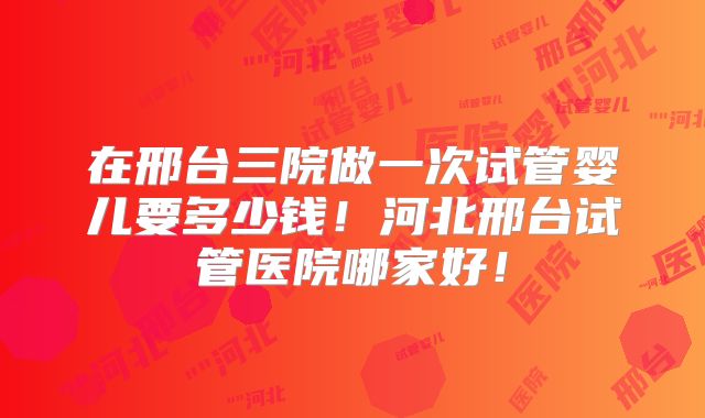 在邢台三院做一次试管婴儿要多少钱！河北邢台试管医院哪家好！