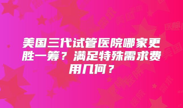 美国三代试管医院哪家更胜一筹?满足特殊需求费用几何?