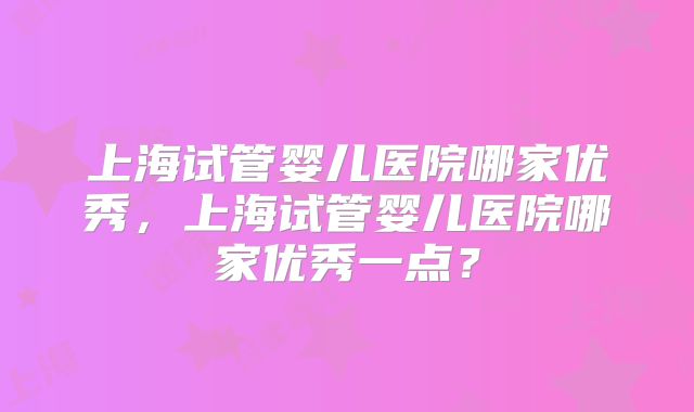 上海试管婴儿医院哪家优秀，上海试管婴儿医院哪家优秀一点？