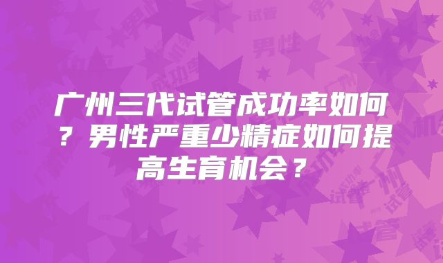 广州三代试管成功率如何？男性严重少精症如何提高生育机会？