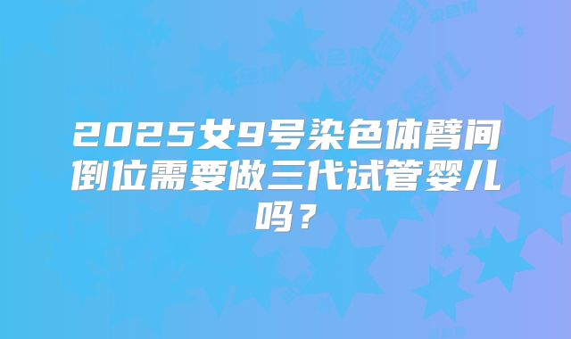 2025女9号染色体臂间倒位需要做三代试管婴儿吗？