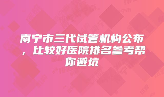 南宁市三代试管机构公布，比较好医院排名参考帮你避坑