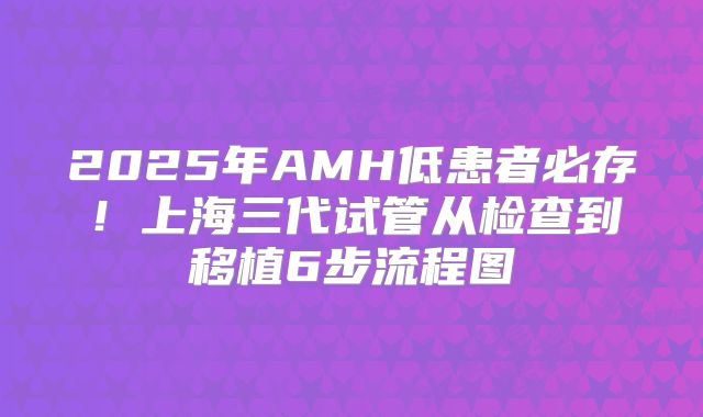 2025年AMH低患者必存！上海三代试管从检查到移植6步流程图
