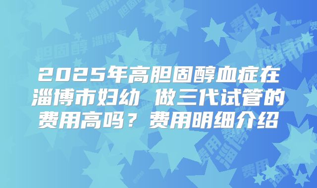 2025年高胆固醇血症在淄博市妇幼 做三代试管的费用高吗？费用明细介绍