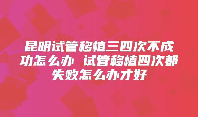 昆明试管移植三四次不成功怎么办 试管移植四次都失败怎么办才好