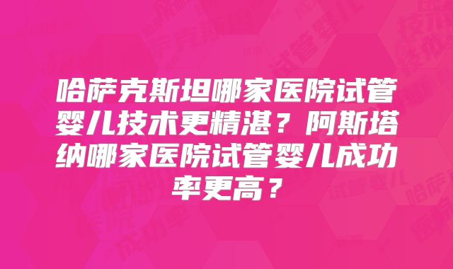 哈萨克斯坦哪家医院试管婴儿技术更精湛?阿斯塔纳哪家医院试管婴儿成功率更高?
