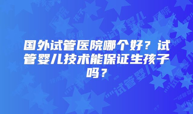 国外试管医院哪个好?试管婴儿技术能保证生孩子吗?