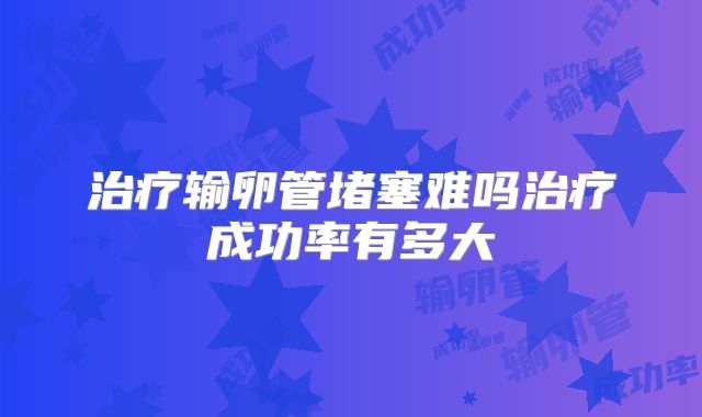 治疗输卵管堵塞难吗治疗成功率有多大