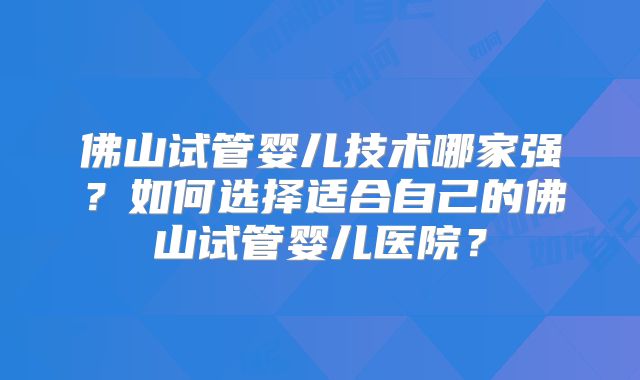 佛山试管婴儿技术哪家强？如何选择适合自己的佛山试管婴儿医院？