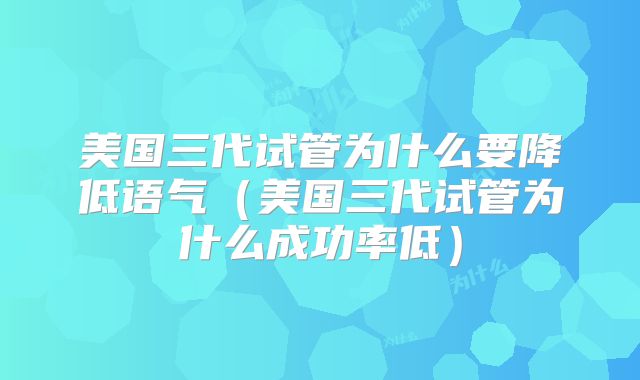 美国三代试管为什么要降低语气(美国三代试管为什么成功率低)