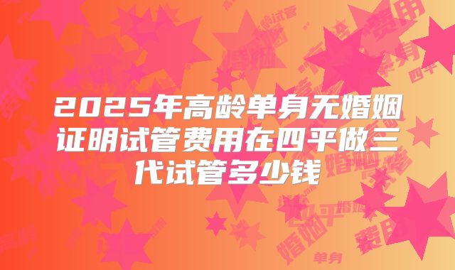 2025年高龄单身无婚姻证明试管费用在四平做三代试管多少钱