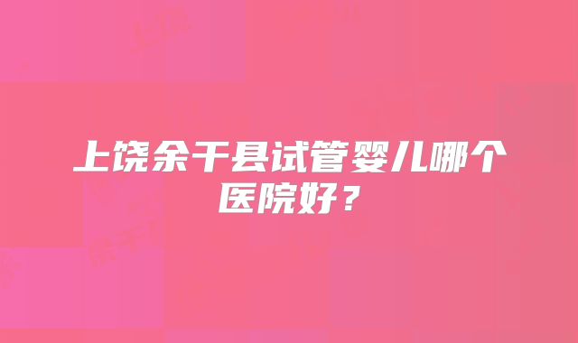 上饶余干县试管婴儿哪个医院好？