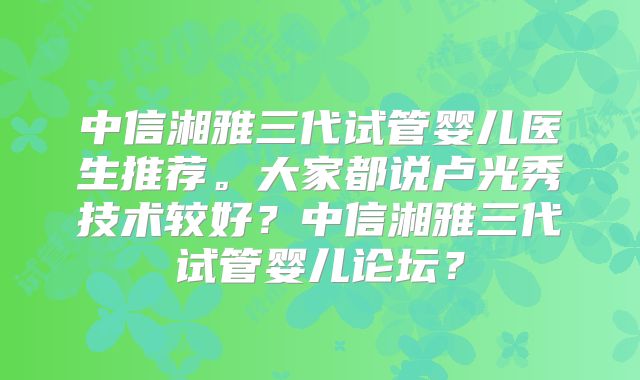 中信湘雅三代试管婴儿医生推荐。大家都说卢光秀技术较好？中信湘雅三代试管婴儿论坛？
