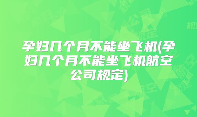 孕妇几个月不能坐飞机(孕妇几个月不能坐飞机航空公司规定)