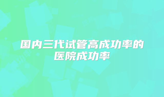 国内三代试管高成功率的医院成功率