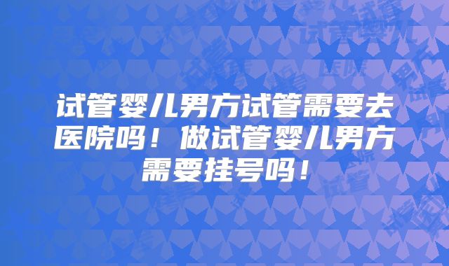 试管婴儿男方试管需要去医院吗！做试管婴儿男方需要挂号吗！