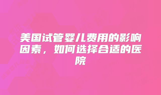 美国试管婴儿费用的影响因素,如何选择合适的医院