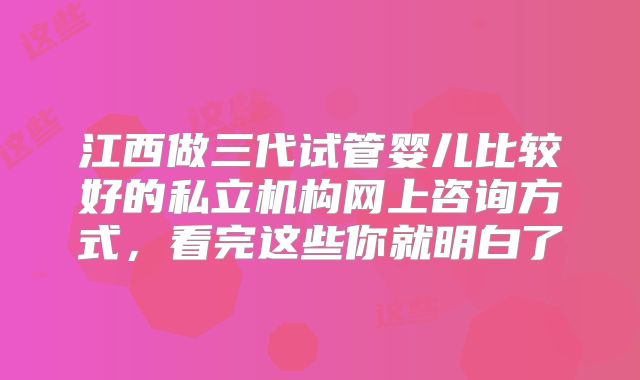 江西做三代试管婴儿比较好的私立机构网上咨询方式，看完这些你就明白了