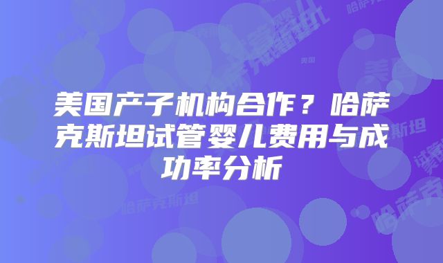 美国产子机构合作？哈萨克斯坦试管婴儿费用与成功率分析