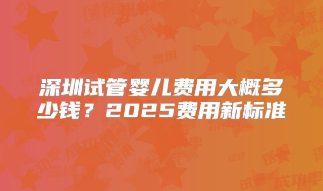 深圳试管婴儿费用大概多少钱？2025费用新标准
