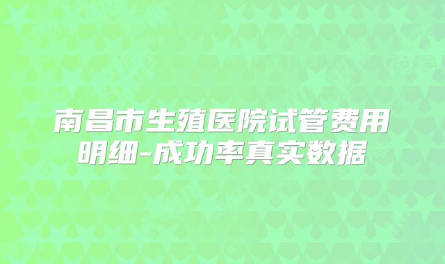 南昌市生殖医院试管费用明细-成功率真实数据