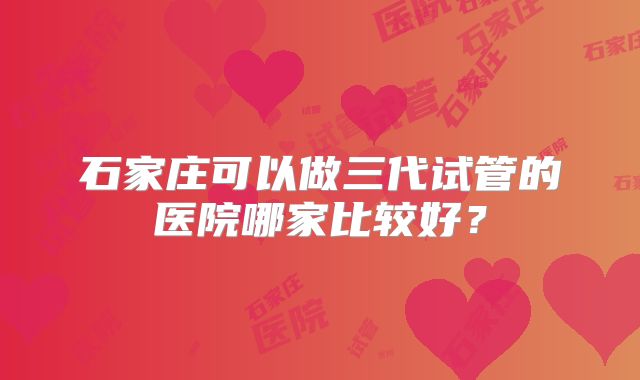 石家庄可以做三代试管的医院哪家比较好?