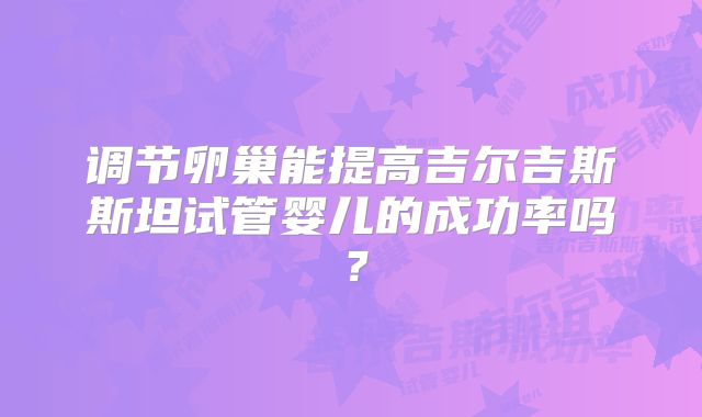调节卵巢能提高吉尔吉斯斯坦试管婴儿的成功率吗？
