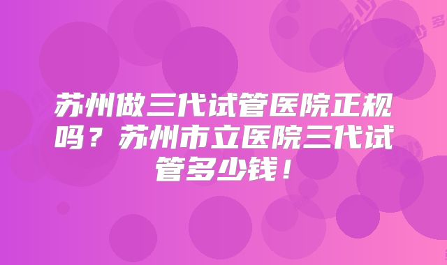 苏州做三代试管医院正规吗？苏州市立医院三代试管多少钱！