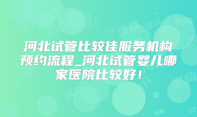 河北试管比较佳服务机构预约流程_河北试管婴儿哪家医院比较好！