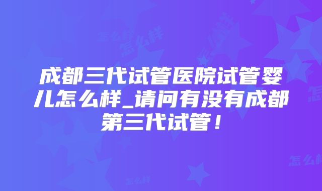 成都三代试管医院试管婴儿怎么样_请问有没有成都第三代试管!