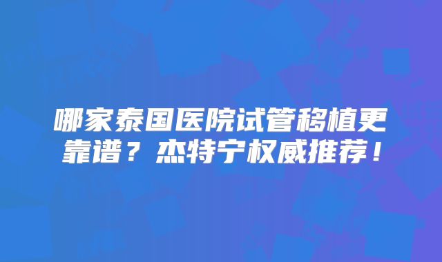 哪家泰国医院试管移植更靠谱？杰特宁权威推荐！