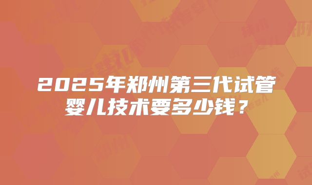 2025年郑州第三代试管婴儿技术要多少钱?