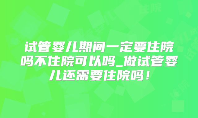 试管婴儿期间一定要住院吗不住院可以吗_做试管婴儿还需要住院吗！