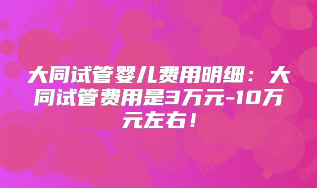 大同试管婴儿费用明细:大同试管费用是3万元-10万元左右!