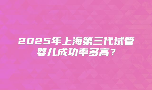 2025年上海第三代试管婴儿成功率多高？
