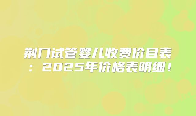 荆门试管婴儿收费价目表：2025年价格表明细！
