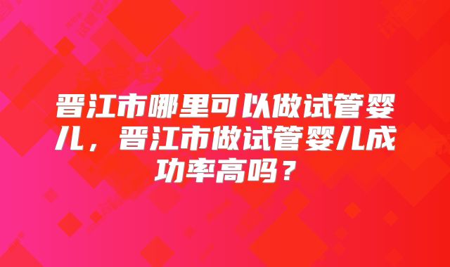 晋江市哪里可以做试管婴儿,晋江市做试管婴儿成功率高吗?