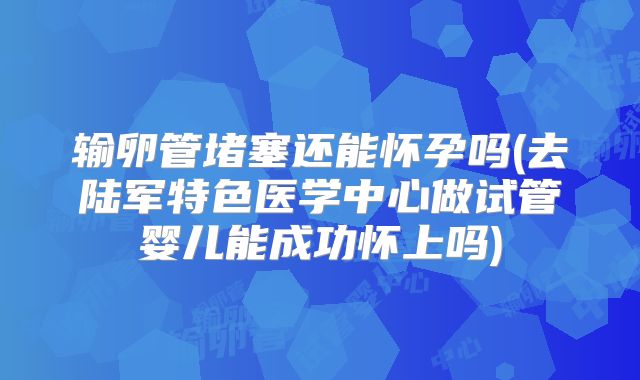 输卵管堵塞还能怀孕吗(去陆军特色医学中心做试管婴儿能成功怀上吗)