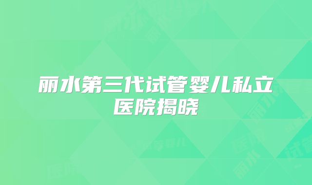 丽水第三代试管婴儿私立医院揭晓