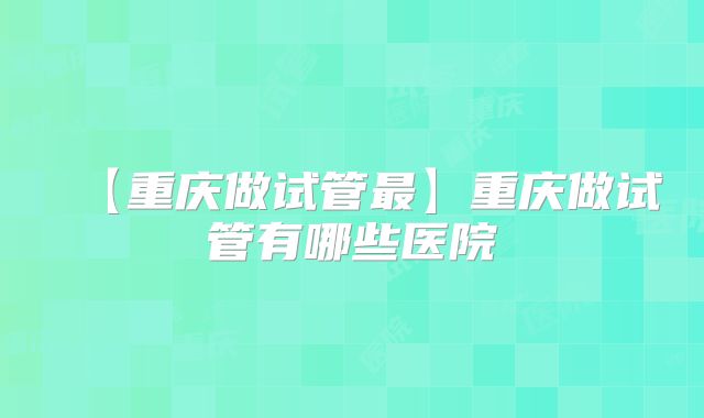 【重庆做试管最】重庆做试管有哪些医院