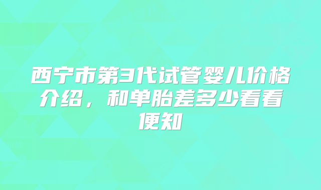 西宁市第3代试管婴儿价格介绍，和单胎差多少看看便知