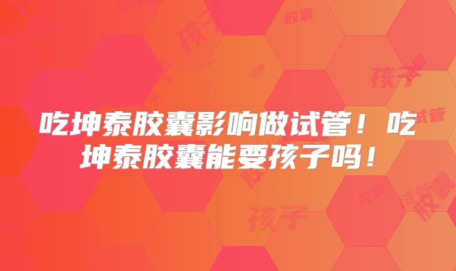 吃坤泰胶囊影响做试管！吃坤泰胶囊能要孩子吗！