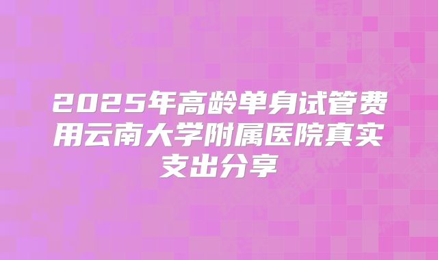 2025年高龄单身试管费用云南大学附属医院真实支出分享