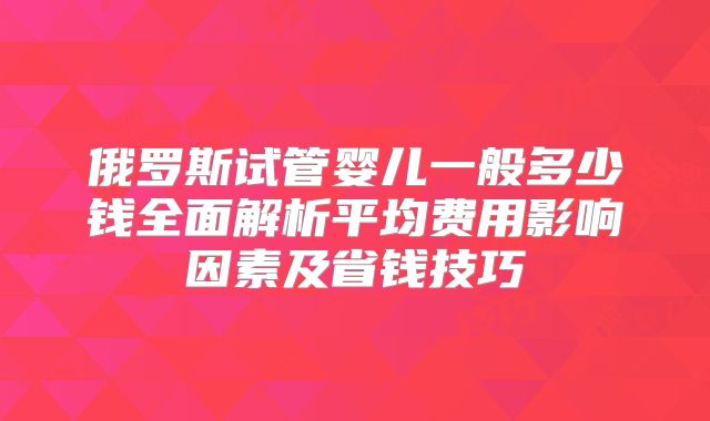 俄罗斯试管婴儿一般多少钱全面解析平均费用影响因素及省钱技巧